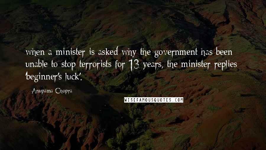 Anupama Chopra Quotes: when a minister is asked why the government has been unable to stop terrorists for 13 years, the minister replies: 'beginner's luck'.