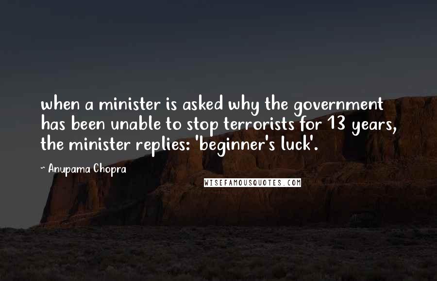 Anupama Chopra Quotes: when a minister is asked why the government has been unable to stop terrorists for 13 years, the minister replies: 'beginner's luck'.