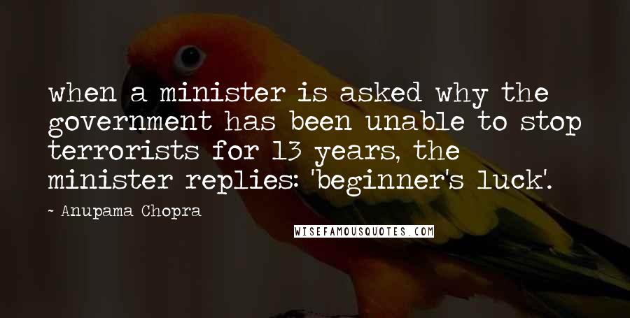 Anupama Chopra Quotes: when a minister is asked why the government has been unable to stop terrorists for 13 years, the minister replies: 'beginner's luck'.