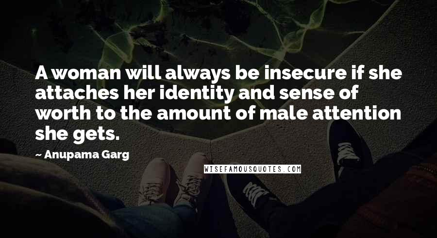 Anupama Garg Quotes: A woman will always be insecure if she attaches her identity and sense of worth to the amount of male attention she gets.