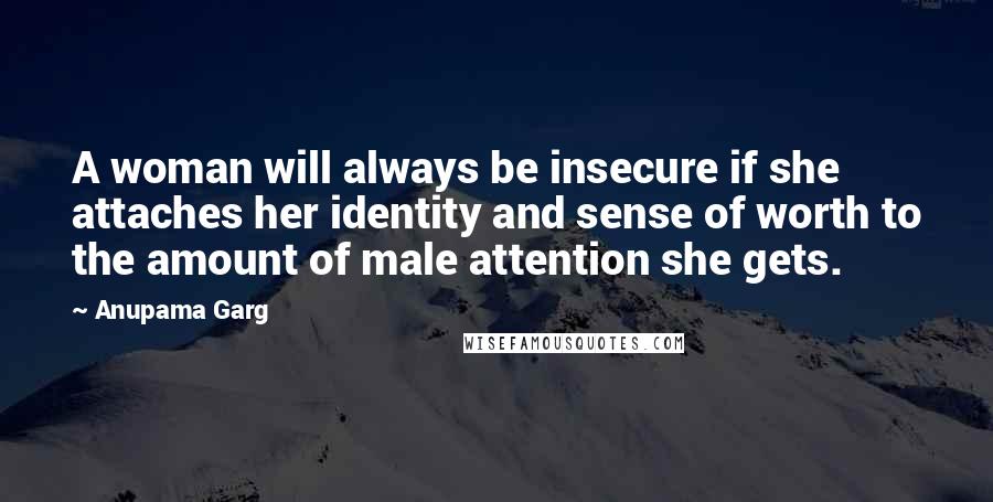 Anupama Garg Quotes: A woman will always be insecure if she attaches her identity and sense of worth to the amount of male attention she gets.