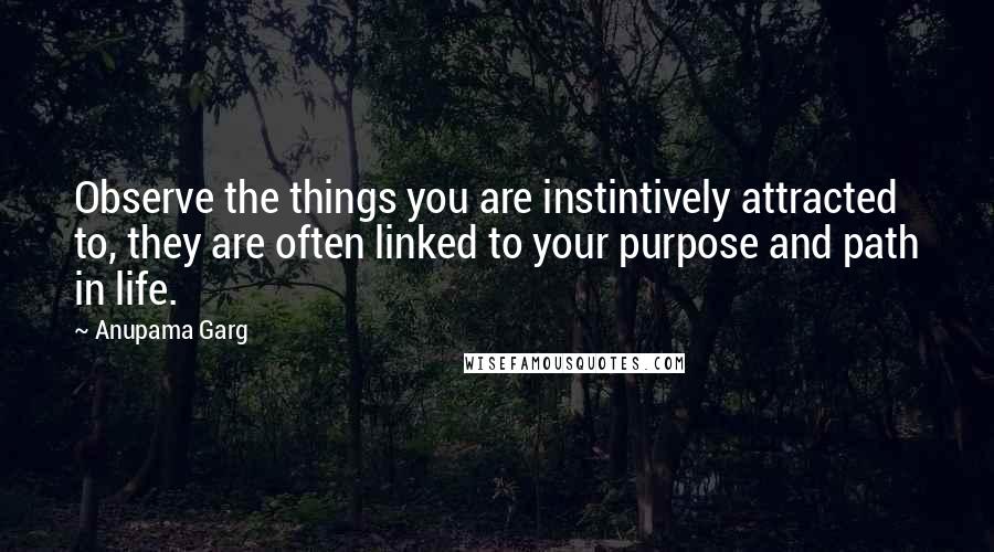 Anupama Garg Quotes: Observe the things you are instintively attracted to, they are often linked to your purpose and path in life.