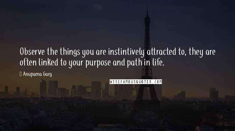 Anupama Garg Quotes: Observe the things you are instintively attracted to, they are often linked to your purpose and path in life.