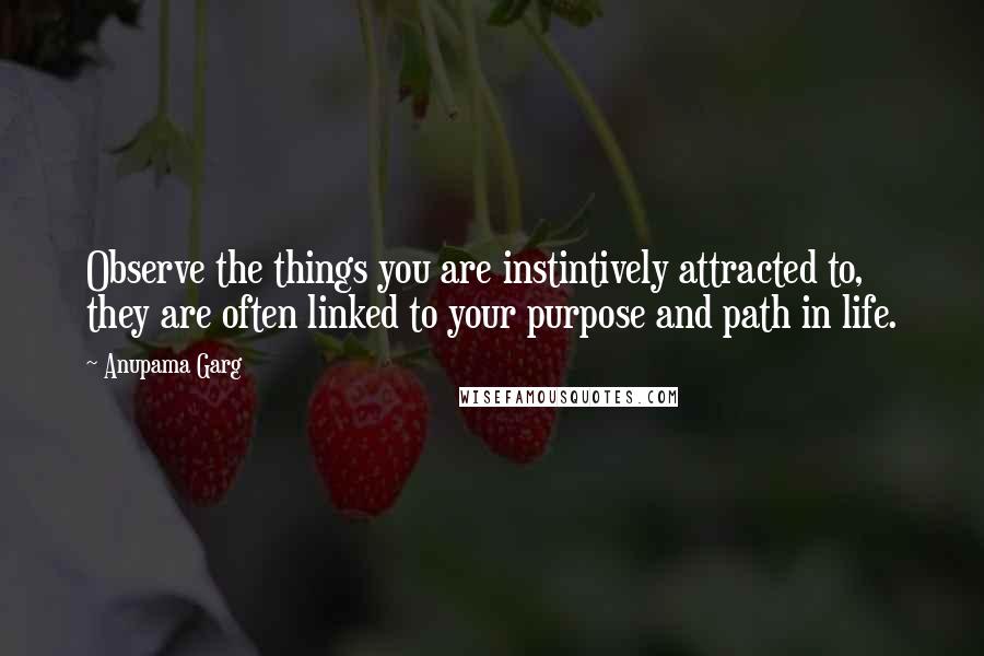 Anupama Garg Quotes: Observe the things you are instintively attracted to, they are often linked to your purpose and path in life.