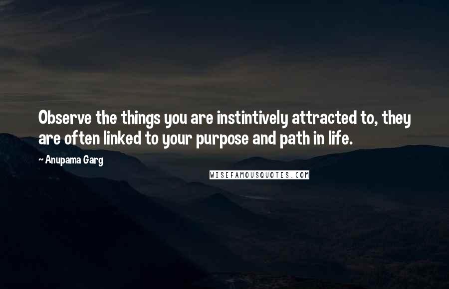 Anupama Garg Quotes: Observe the things you are instintively attracted to, they are often linked to your purpose and path in life.