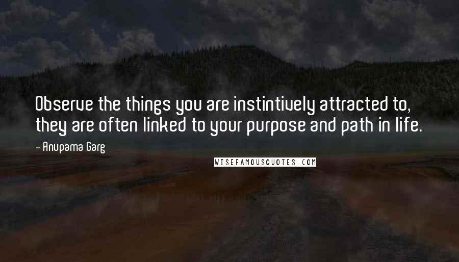 Anupama Garg Quotes: Observe the things you are instintively attracted to, they are often linked to your purpose and path in life.