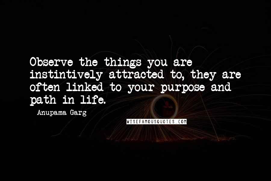 Anupama Garg Quotes: Observe the things you are instintively attracted to, they are often linked to your purpose and path in life.