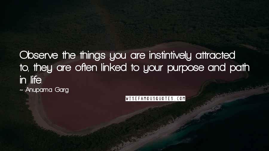 Anupama Garg Quotes: Observe the things you are instintively attracted to, they are often linked to your purpose and path in life.