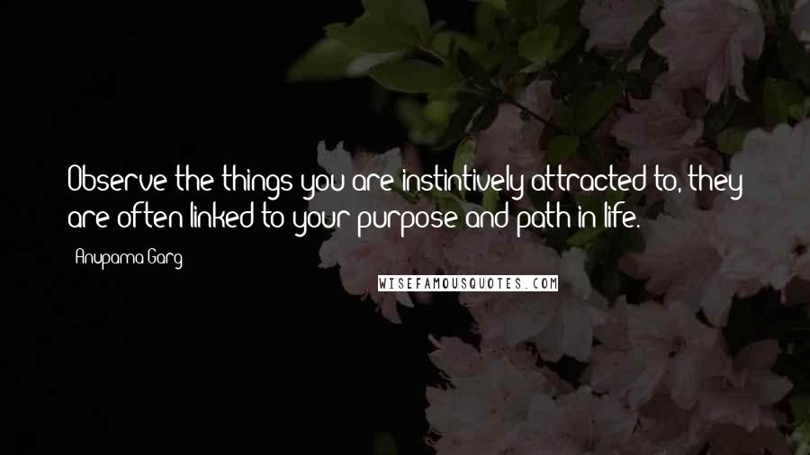 Anupama Garg Quotes: Observe the things you are instintively attracted to, they are often linked to your purpose and path in life.