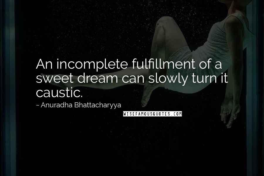 Anuradha Bhattacharyya Quotes: An incomplete fulfillment of a sweet dream can slowly turn it caustic.