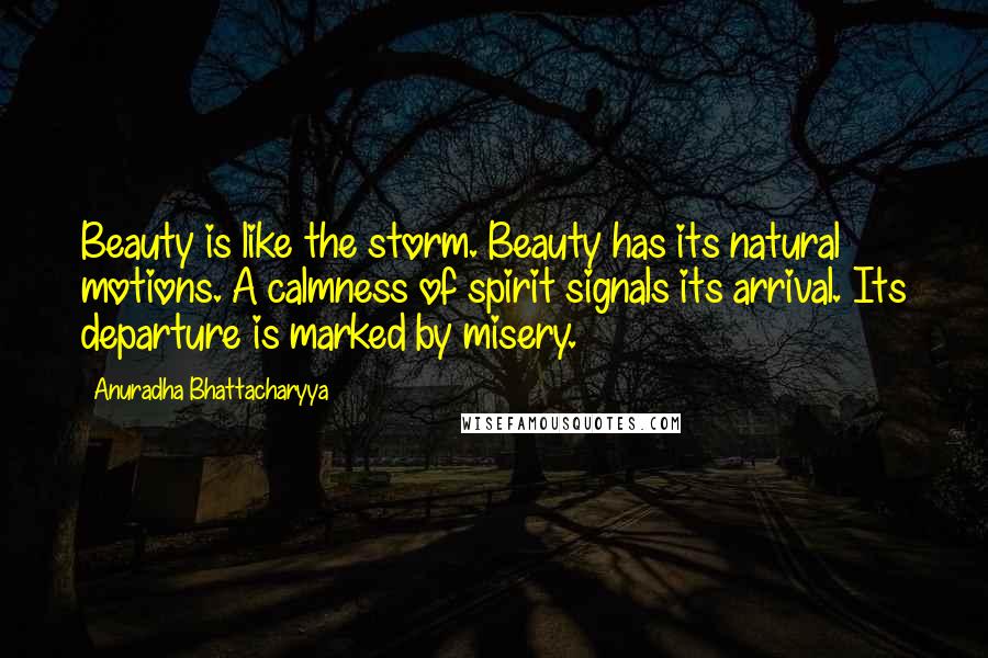 Anuradha Bhattacharyya Quotes: Beauty is like the storm. Beauty has its natural motions. A calmness of spirit signals its arrival. Its departure is marked by misery.