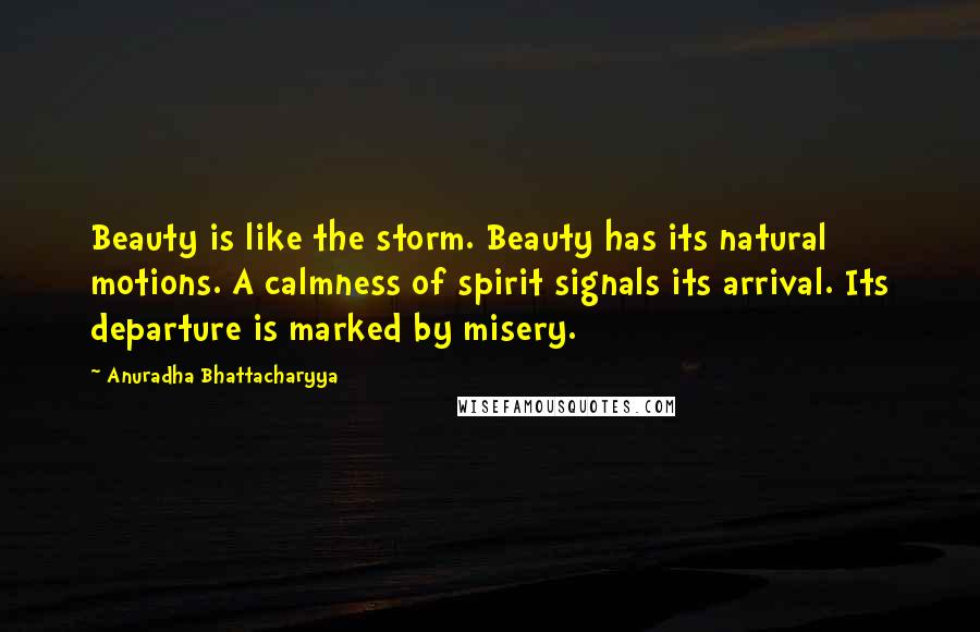 Anuradha Bhattacharyya Quotes: Beauty is like the storm. Beauty has its natural motions. A calmness of spirit signals its arrival. Its departure is marked by misery.