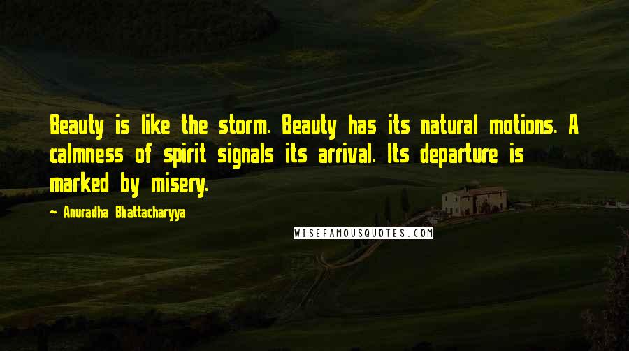 Anuradha Bhattacharyya Quotes: Beauty is like the storm. Beauty has its natural motions. A calmness of spirit signals its arrival. Its departure is marked by misery.