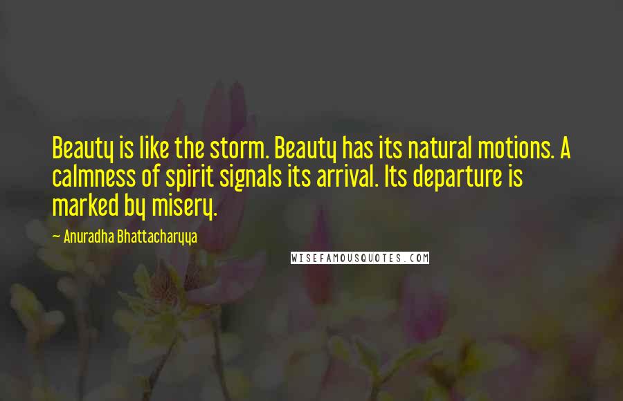 Anuradha Bhattacharyya Quotes: Beauty is like the storm. Beauty has its natural motions. A calmness of spirit signals its arrival. Its departure is marked by misery.