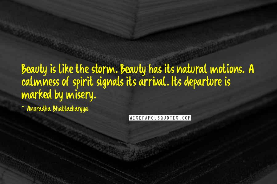 Anuradha Bhattacharyya Quotes: Beauty is like the storm. Beauty has its natural motions. A calmness of spirit signals its arrival. Its departure is marked by misery.