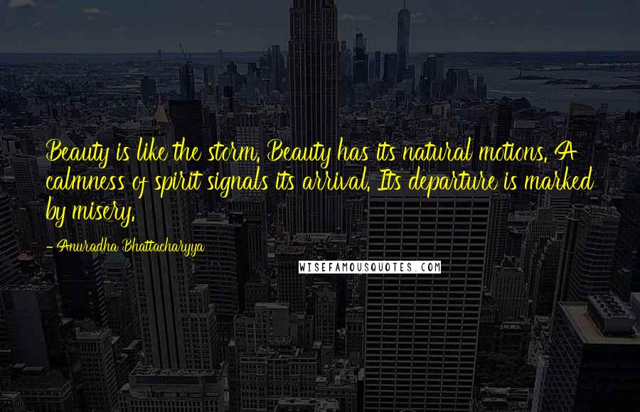 Anuradha Bhattacharyya Quotes: Beauty is like the storm. Beauty has its natural motions. A calmness of spirit signals its arrival. Its departure is marked by misery.