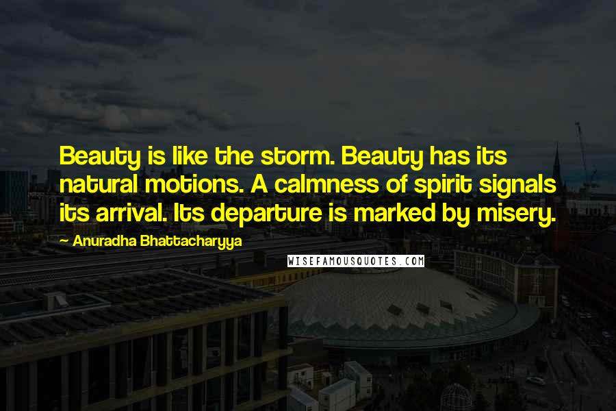 Anuradha Bhattacharyya Quotes: Beauty is like the storm. Beauty has its natural motions. A calmness of spirit signals its arrival. Its departure is marked by misery.