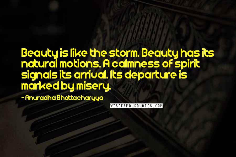 Anuradha Bhattacharyya Quotes: Beauty is like the storm. Beauty has its natural motions. A calmness of spirit signals its arrival. Its departure is marked by misery.