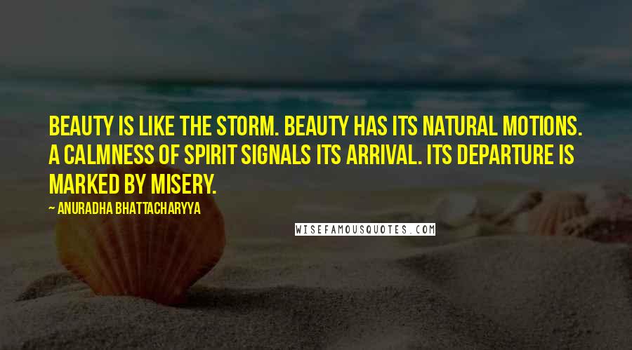 Anuradha Bhattacharyya Quotes: Beauty is like the storm. Beauty has its natural motions. A calmness of spirit signals its arrival. Its departure is marked by misery.