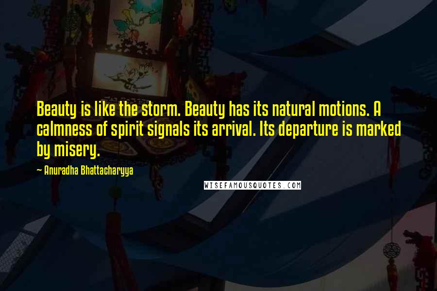 Anuradha Bhattacharyya Quotes: Beauty is like the storm. Beauty has its natural motions. A calmness of spirit signals its arrival. Its departure is marked by misery.