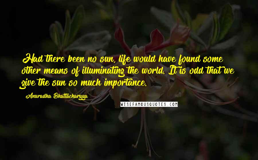 Anuradha Bhattacharyya Quotes: Had there been no sun, life would have found some other means of illuminating the world. It is odd that we give the sun so much importance.