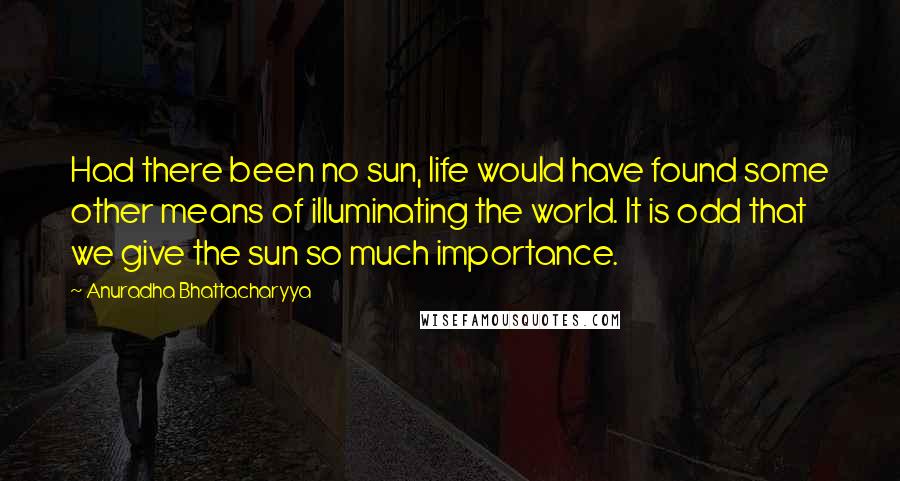 Anuradha Bhattacharyya Quotes: Had there been no sun, life would have found some other means of illuminating the world. It is odd that we give the sun so much importance.