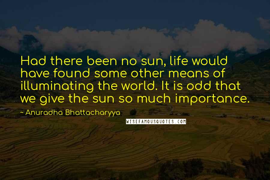 Anuradha Bhattacharyya Quotes: Had there been no sun, life would have found some other means of illuminating the world. It is odd that we give the sun so much importance.