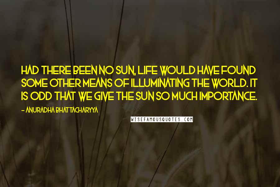 Anuradha Bhattacharyya Quotes: Had there been no sun, life would have found some other means of illuminating the world. It is odd that we give the sun so much importance.