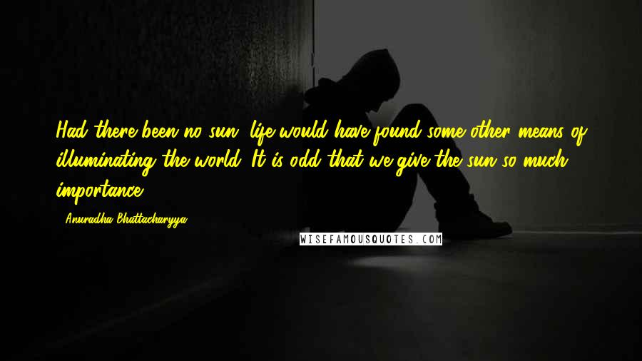 Anuradha Bhattacharyya Quotes: Had there been no sun, life would have found some other means of illuminating the world. It is odd that we give the sun so much importance.