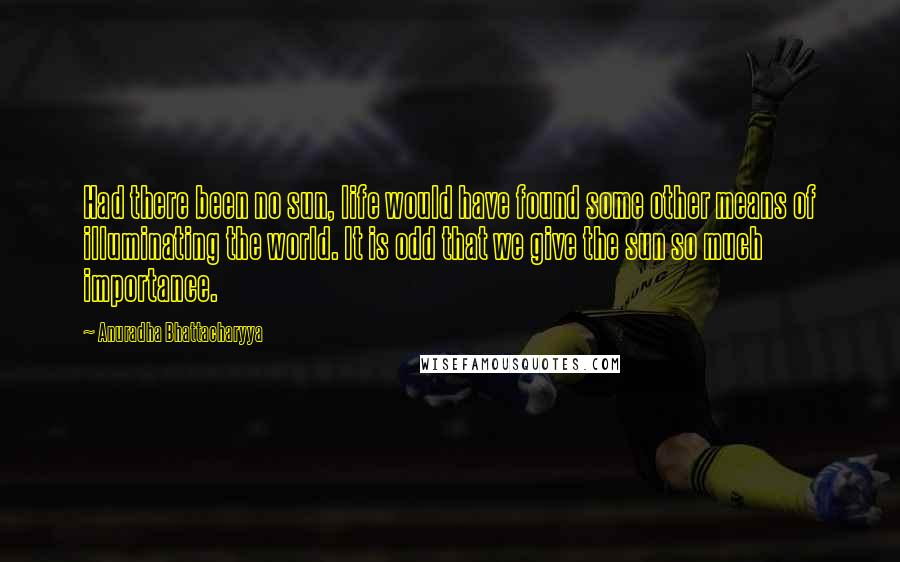 Anuradha Bhattacharyya Quotes: Had there been no sun, life would have found some other means of illuminating the world. It is odd that we give the sun so much importance.