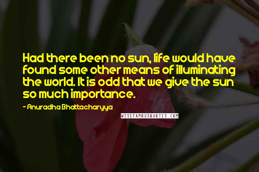 Anuradha Bhattacharyya Quotes: Had there been no sun, life would have found some other means of illuminating the world. It is odd that we give the sun so much importance.