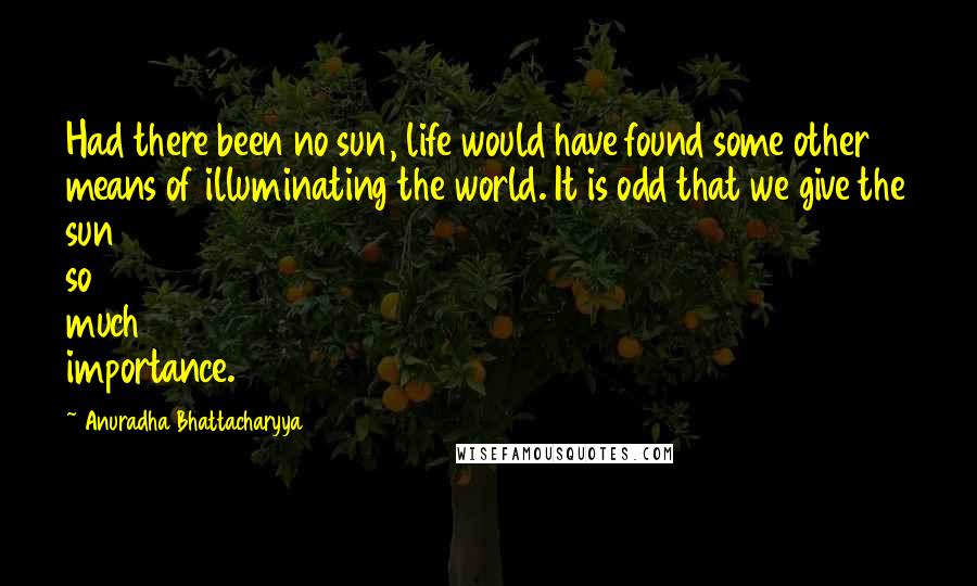 Anuradha Bhattacharyya Quotes: Had there been no sun, life would have found some other means of illuminating the world. It is odd that we give the sun so much importance.