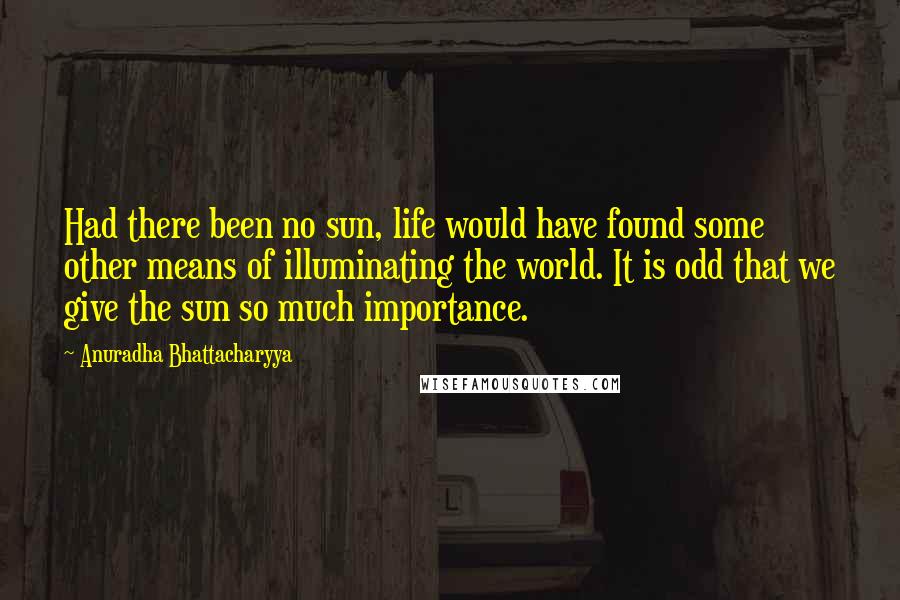 Anuradha Bhattacharyya Quotes: Had there been no sun, life would have found some other means of illuminating the world. It is odd that we give the sun so much importance.