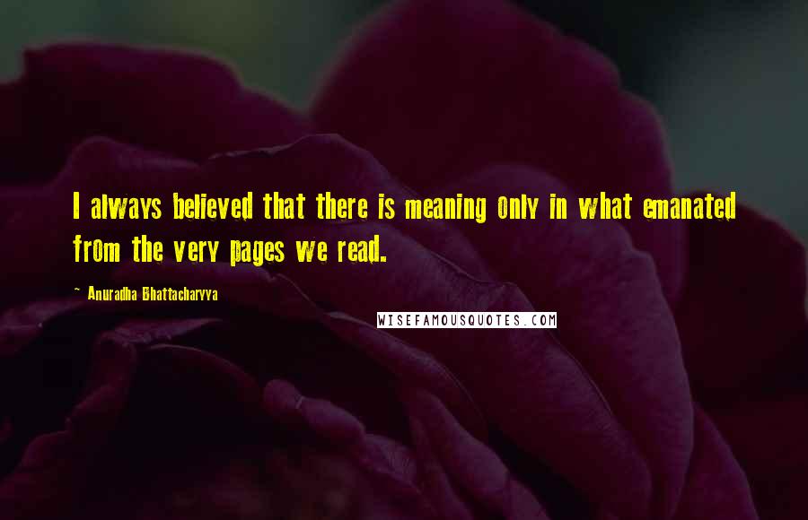 Anuradha Bhattacharyya Quotes: I always believed that there is meaning only in what emanated from the very pages we read.