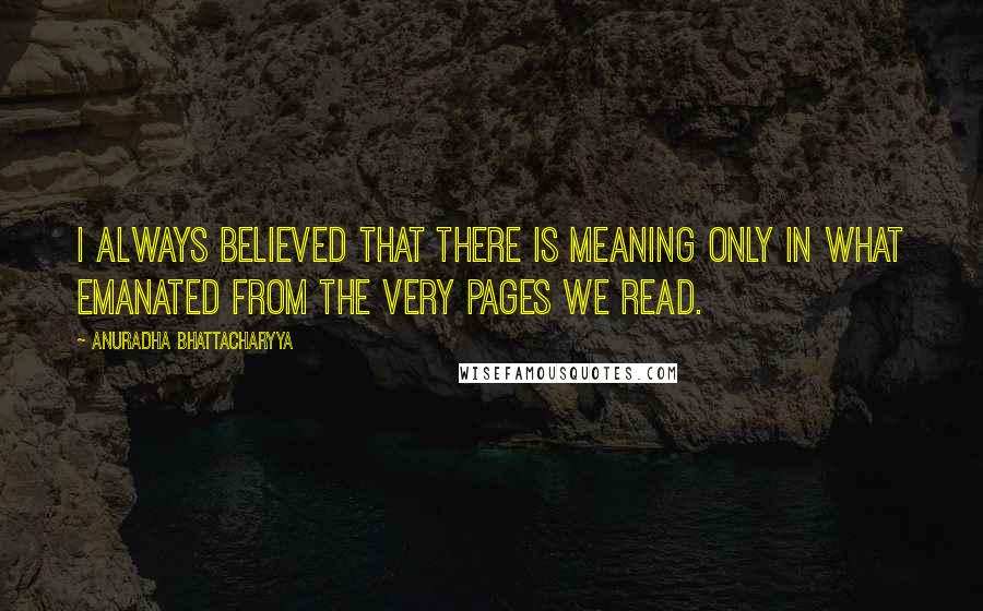 Anuradha Bhattacharyya Quotes: I always believed that there is meaning only in what emanated from the very pages we read.