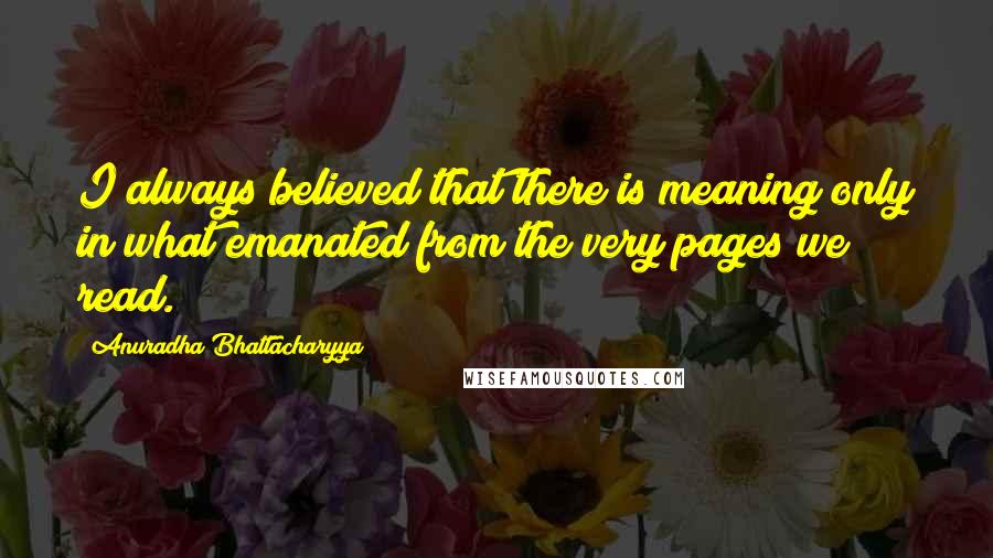 Anuradha Bhattacharyya Quotes: I always believed that there is meaning only in what emanated from the very pages we read.