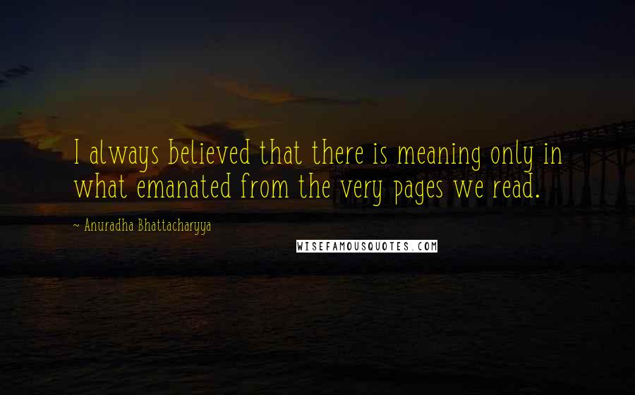 Anuradha Bhattacharyya Quotes: I always believed that there is meaning only in what emanated from the very pages we read.