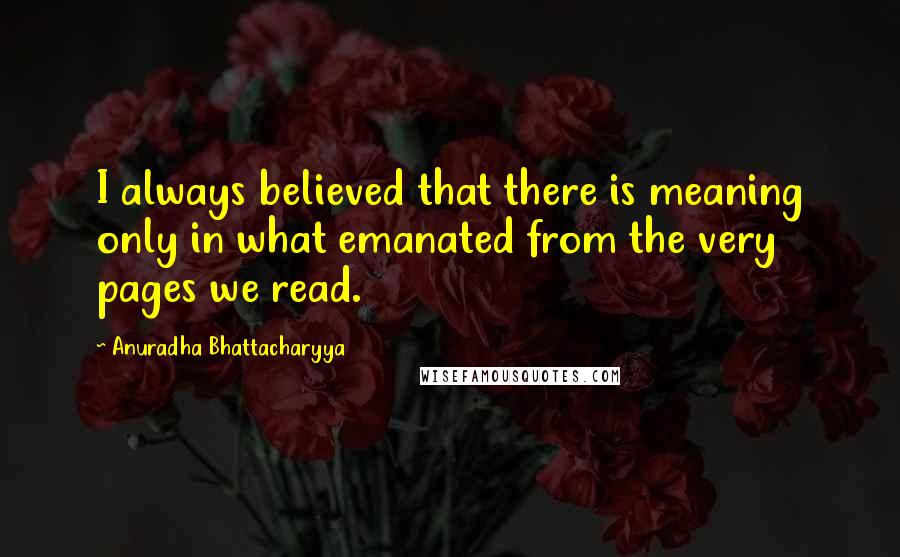Anuradha Bhattacharyya Quotes: I always believed that there is meaning only in what emanated from the very pages we read.