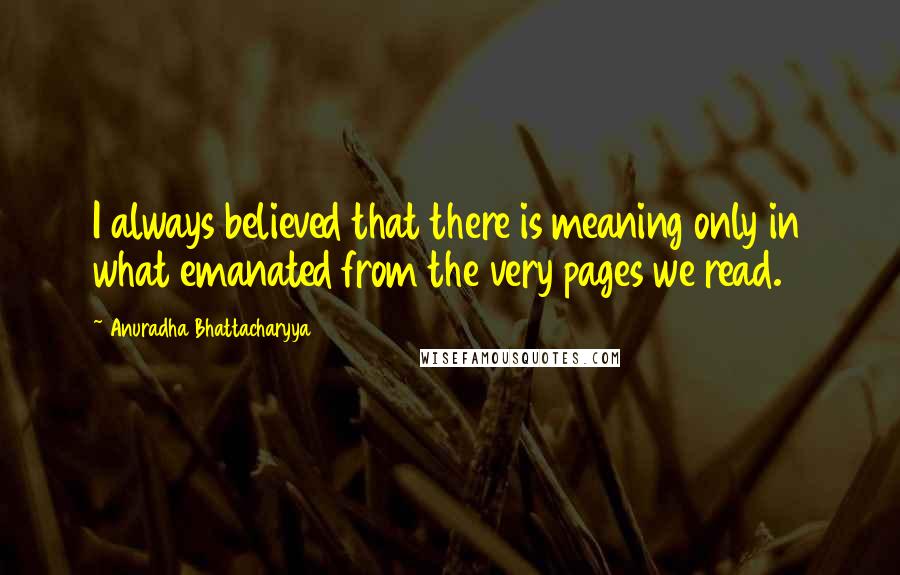 Anuradha Bhattacharyya Quotes: I always believed that there is meaning only in what emanated from the very pages we read.