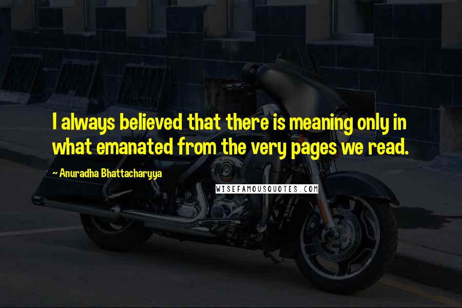 Anuradha Bhattacharyya Quotes: I always believed that there is meaning only in what emanated from the very pages we read.