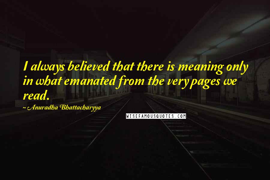 Anuradha Bhattacharyya Quotes: I always believed that there is meaning only in what emanated from the very pages we read.