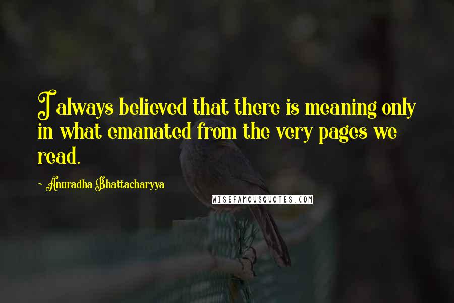 Anuradha Bhattacharyya Quotes: I always believed that there is meaning only in what emanated from the very pages we read.