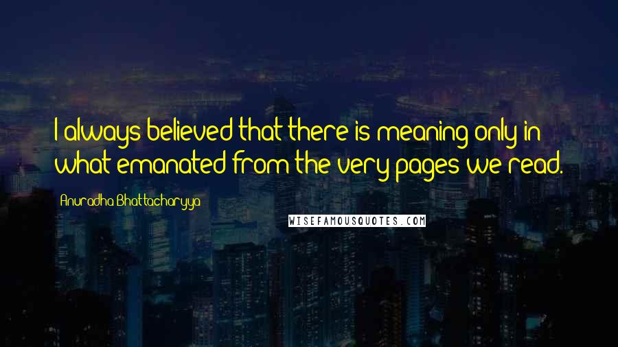 Anuradha Bhattacharyya Quotes: I always believed that there is meaning only in what emanated from the very pages we read.