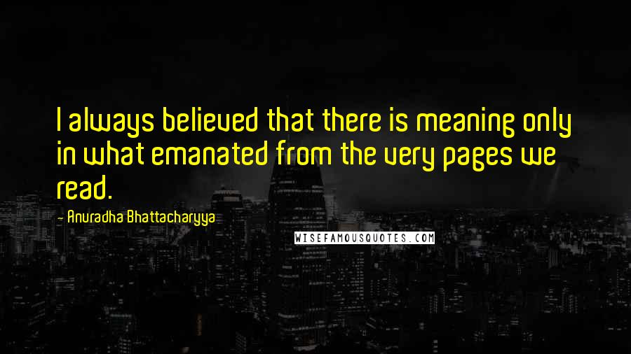 Anuradha Bhattacharyya Quotes: I always believed that there is meaning only in what emanated from the very pages we read.