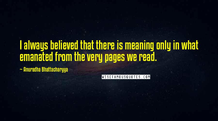 Anuradha Bhattacharyya Quotes: I always believed that there is meaning only in what emanated from the very pages we read.