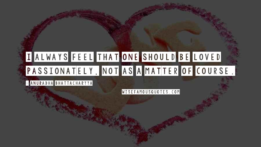 Anuradha Bhattacharyya Quotes: I always feel that one should be loved passionately, not as a matter of course.