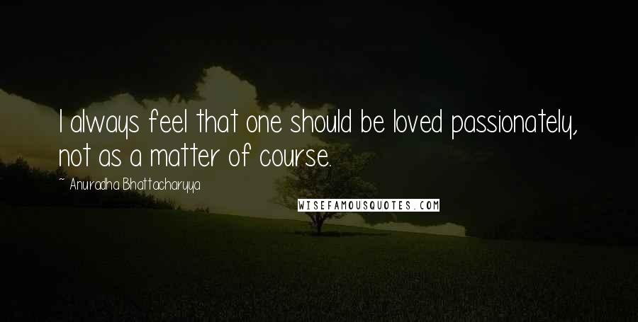 Anuradha Bhattacharyya Quotes: I always feel that one should be loved passionately, not as a matter of course.