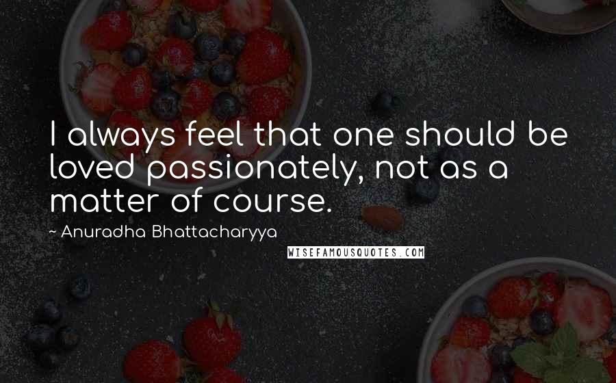 Anuradha Bhattacharyya Quotes: I always feel that one should be loved passionately, not as a matter of course.