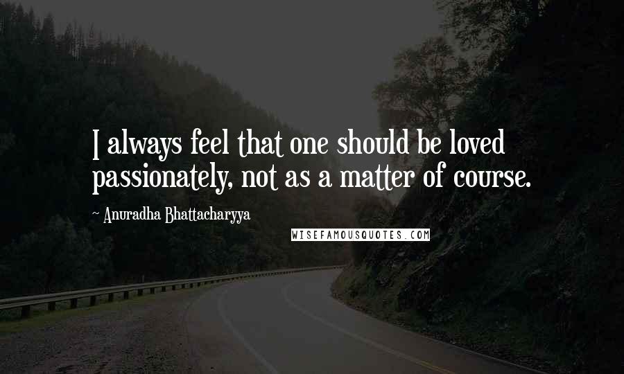 Anuradha Bhattacharyya Quotes: I always feel that one should be loved passionately, not as a matter of course.