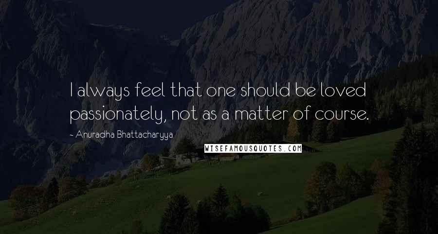 Anuradha Bhattacharyya Quotes: I always feel that one should be loved passionately, not as a matter of course.